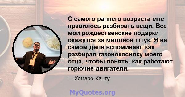 С самого раннего возраста мне нравилось разбирать вещи. Все мои рождественские подарки окажутся за миллион штук. Я на самом деле вспоминаю, как разбирал газонокосилку моего отца, чтобы понять, как работают горючие