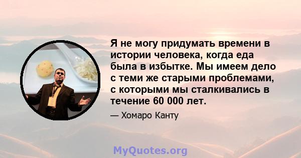 Я не могу придумать времени в истории человека, когда еда была в избытке. Мы имеем дело с теми же старыми проблемами, с которыми мы сталкивались в течение 60 000 лет.