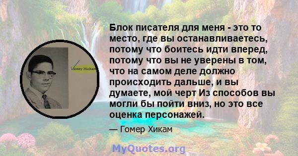 Блок писателя для меня - это то место, где вы останавливаетесь, потому что боитесь идти вперед, потому что вы не уверены в том, что на самом деле должно происходить дальше, и вы думаете, мой черт Из способов вы могли бы 