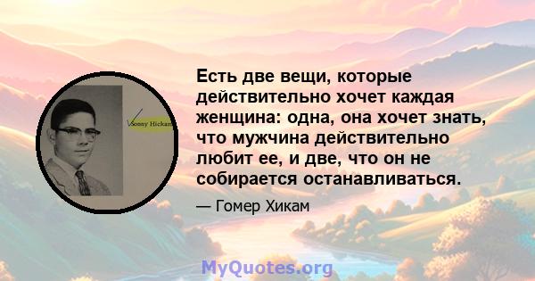 Есть две вещи, которые действительно хочет каждая женщина: одна, она хочет знать, что мужчина действительно любит ее, и две, что он не собирается останавливаться.