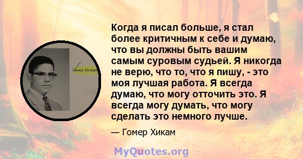 Когда я писал больше, я стал более критичным к себе и думаю, что вы должны быть вашим самым суровым судьей. Я никогда не верю, что то, что я пишу, - это моя лучшая работа. Я всегда думаю, что могу отточить это. Я всегда 