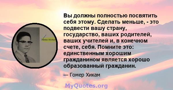 Вы должны полностью посвятить себя этому. Сделать меньше, - это подвести вашу страну, государство, ваших родителей, ваших учителей и, в конечном счете, себя. Помните это: единственным хорошим гражданином является хорошо 