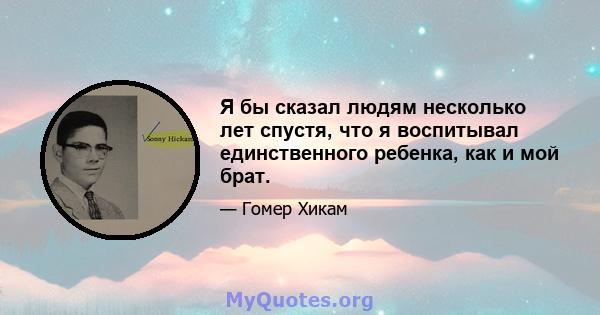 Я бы сказал людям несколько лет спустя, что я воспитывал единственного ребенка, как и мой брат.