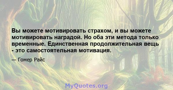 Вы можете мотивировать страхом, и вы можете мотивировать наградой. Но оба эти метода только временные. Единственная продолжительная вещь - это самостоятельная мотивация.