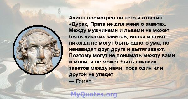 Ахилл посмотрел на него и ответил: «Дурак, Прата не для меня о заветах. Между мужчинами и львами не может быть никаких заветов, волки и ягнят никогда не могут быть одного ума, но ненавидят друг друга и вытягивают.