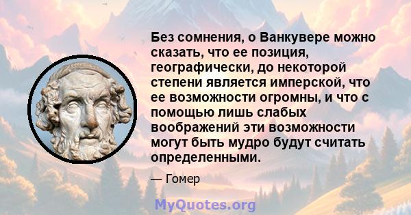 Без сомнения, о Ванкувере можно сказать, что ее позиция, географически, до некоторой степени является имперской, что ее возможности огромны, и что с помощью лишь слабых воображений эти возможности могут быть мудро будут 