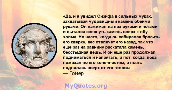 «Да, и я увидел Сизифа в сильных муках, захватывая чудовищный камень обеими руками. Он нажимал на них руками и ногами и пытался свернуть камень вверх к лбу холма. Но часто, когда он собирался бросить его сверху, вес