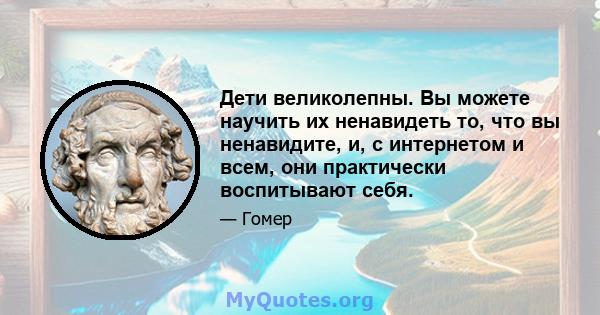 Дети великолепны. Вы можете научить их ненавидеть то, что вы ненавидите, и, с интернетом и всем, они практически воспитывают себя.