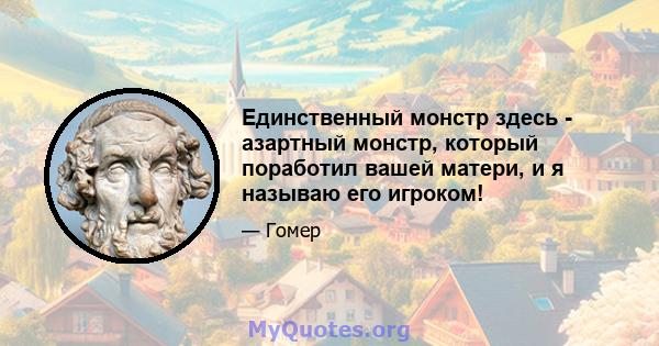 Единственный монстр здесь - азартный монстр, который поработил вашей матери, и я называю его игроком!