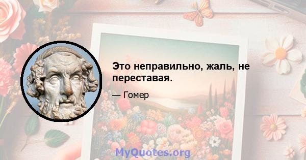 Это неправильно, жаль, не переставая.