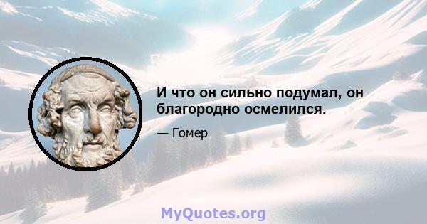 И что он сильно подумал, он благородно осмелился.