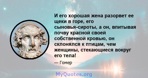 И его хорошая жена разорвет ее щеки в горе, его сыновья-сироты, а он, впитывая почву красной своей собственной кровью, он склонялся к птицам, чем женщины, стекающиеся вокруг его тела!