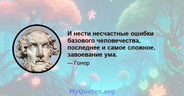 И нести несчастные ошибки базового человечества, последнее и самое сложное, завоевание ума.