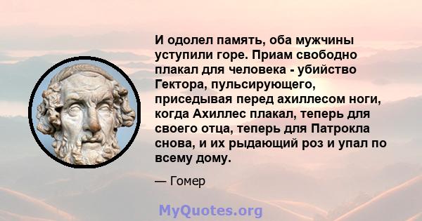 И одолел память, оба мужчины уступили горе. Приам свободно плакал для человека - убийство Гектора, пульсирующего, приседывая перед ахиллесом ноги, когда Ахиллес плакал, теперь для своего отца, теперь для Патрокла снова, 