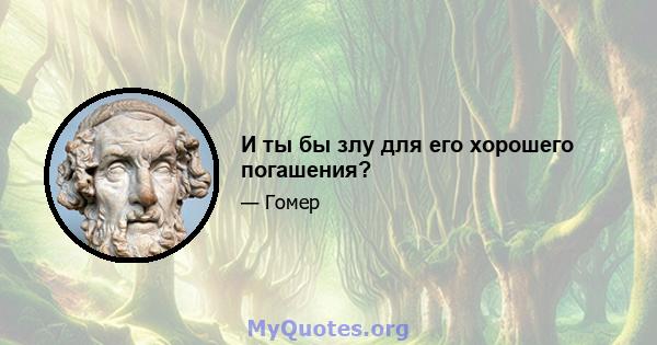 И ты бы злу для его хорошего погашения?