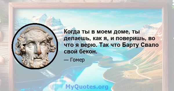 Когда ты в моем доме, ты делаешь, как я, и поверишь, во что я верю. Так что Барту Свало свой бекон.