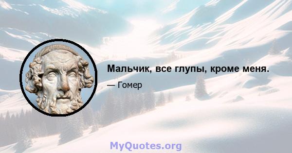 Мальчик, все глупы, кроме меня.