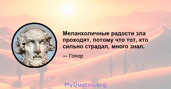 Меланхоличные радости зла проходят, потому что тот, кто сильно страдал, много знал.