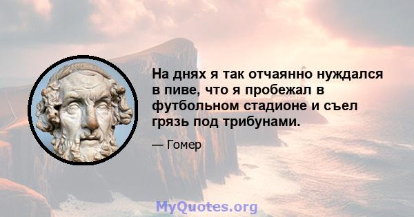 На днях я так отчаянно нуждался в пиве, что я пробежал в футбольном стадионе и съел грязь под трибунами.