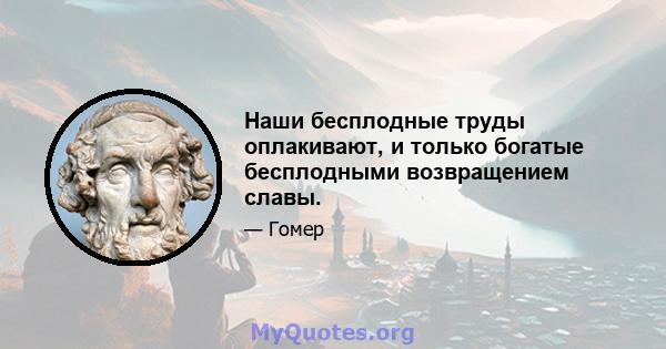 Наши бесплодные труды оплакивают, и только богатые бесплодными возвращением славы.