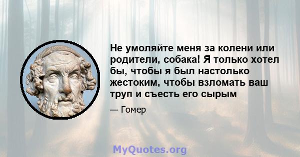 Не умоляйте меня за колени или родители, собака! Я только хотел бы, чтобы я был настолько жестоким, чтобы взломать ваш труп и съесть его сырым