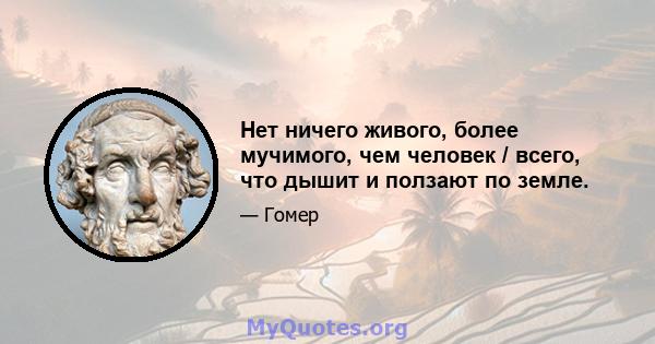 Нет ничего живого, более мучимого, чем человек / всего, что дышит и ползают по земле.