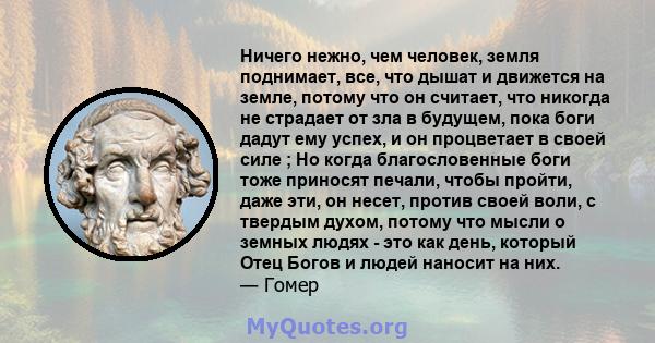 Ничего нежно, чем человек, земля поднимает, все, что дышат и движется на земле, потому что он считает, что никогда не страдает от зла ​​в будущем, пока боги дадут ему успех, и он процветает в своей силе ; Но когда