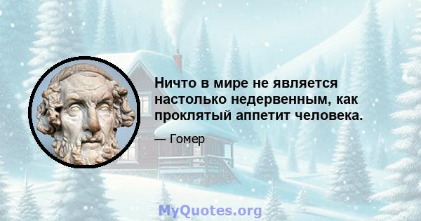 Ничто в мире не является настолько недервенным, как проклятый аппетит человека.