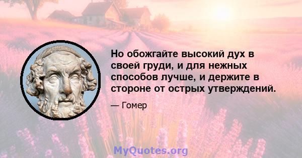 Но обожгайте высокий дух в своей груди, и для нежных способов лучше, и держите в стороне от острых утверждений.