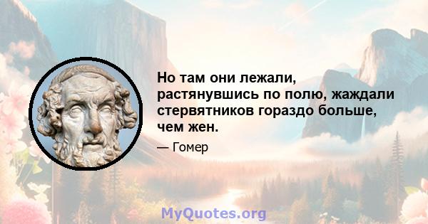 Но там они лежали, растянувшись по полю, жаждали стервятников гораздо больше, чем жен.