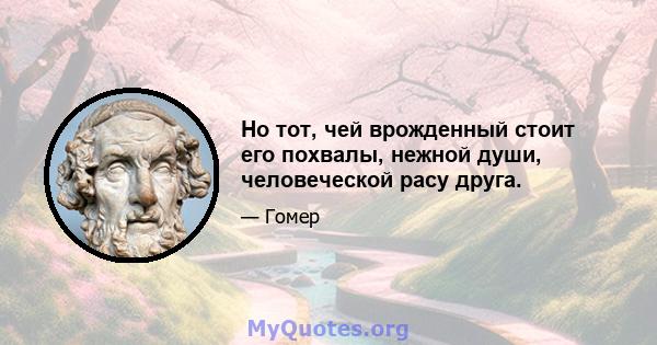 Но тот, чей врожденный стоит его похвалы, нежной души, человеческой расу друга.