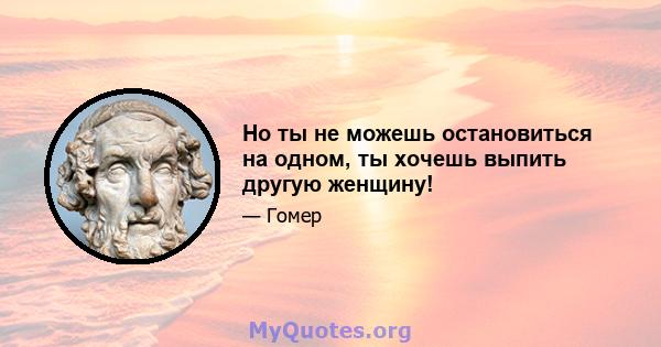 Но ты не можешь остановиться на одном, ты хочешь выпить другую женщину!