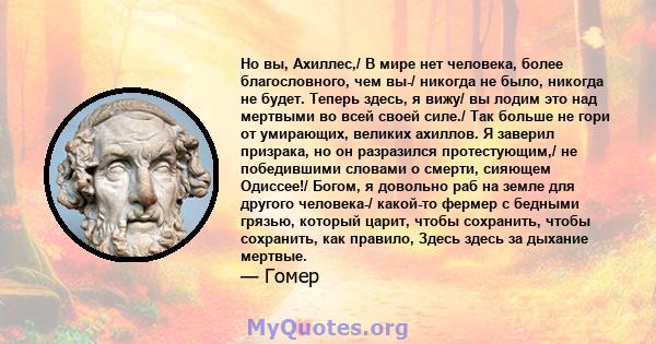 Но вы, Ахиллес,/ В мире нет человека, более благословного, чем вы-/ никогда не было, никогда не будет. Теперь здесь, я вижу/ вы лодим это над мертвыми во всей своей силе./ Так больше не гори от умирающих, великих