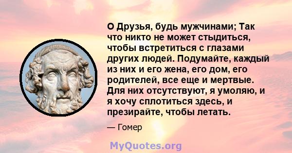 O Друзья, будь мужчинами; Так что никто не может стыдиться, чтобы встретиться с глазами других людей. Подумайте, каждый из них и его жена, его дом, его родителей, все еще и мертвые. Для них отсутствуют, я умоляю, и я