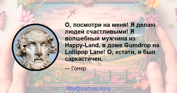 О, посмотри на меня! Я делаю людей счастливыми! Я волшебный мужчина из Happy-Land, в доме Gumdrop на Lollipop Lane! О, кстати, я был саркастичен.