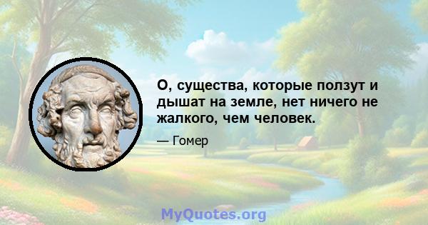 О, существа, которые ползут и дышат на земле, нет ничего не жалкого, чем человек.