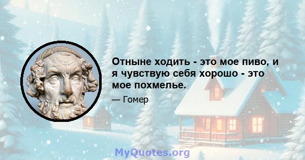 Отныне ходить - это мое пиво, и я чувствую себя хорошо - это мое похмелье.