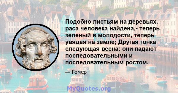 Подобно листьям на деревьях, раса человека найдена,- теперь зеленый в молодости, теперь увядая на земле; Другая гонка следующая весна: они падают последовательными и последовательным ростом.