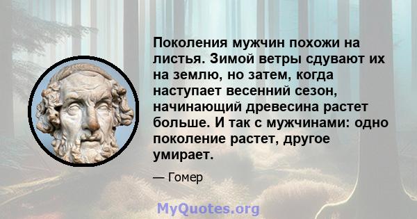 Поколения мужчин похожи на листья. Зимой ветры сдувают их на землю, но затем, когда наступает весенний сезон, начинающий древесина растет больше. И так с мужчинами: одно поколение растет, другое умирает.