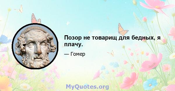 Позор не товарищ для бедных, я плачу.