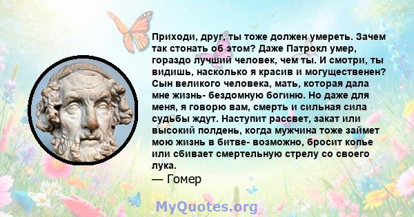 Приходи, друг, ты тоже должен умереть. Зачем так стонать об этом? Даже Патрокл умер, гораздо лучший человек, чем ты. И смотри, ты видишь, насколько я красив и могущественен? Сын великого человека, мать, которая дала мне 