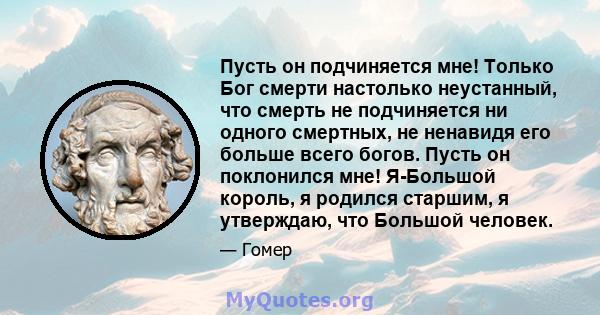 Пусть он подчиняется мне! Только Бог смерти настолько неустанный, что смерть не подчиняется ни одного смертных, не ненавидя его больше всего богов. Пусть он поклонился мне! Я-Большой король, я родился старшим, я