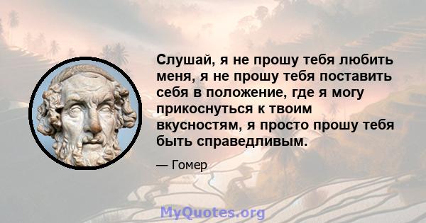 Слушай, я не прошу тебя любить меня, я не прошу тебя поставить себя в положение, где я могу прикоснуться к твоим вкусностям, я просто прошу тебя быть справедливым.