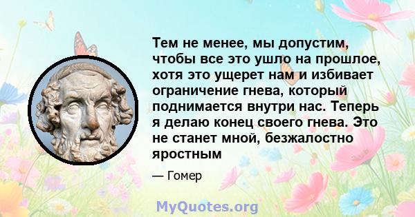 Тем не менее, мы допустим, чтобы все это ушло на прошлое, хотя это ущерет нам и избивает ограничение гнева, который поднимается внутри нас. Теперь я делаю конец своего гнева. Это не станет мной, безжалостно яростным