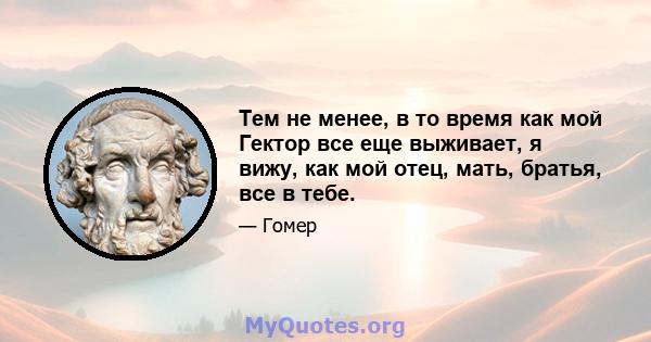 Тем не менее, в то время как мой Гектор все еще выживает, я вижу, как мой отец, мать, братья, все в тебе.