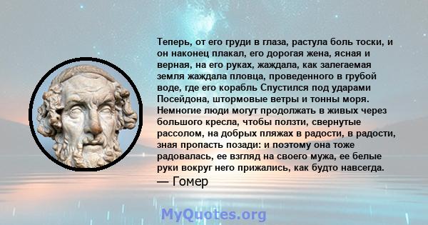 Теперь, от его груди в глаза, растула боль тоски, и он наконец плакал, его дорогая жена, ясная и верная, на его руках, жаждала, как залегаемая земля жаждала пловца, проведенного в грубой воде, где его корабль Спустился