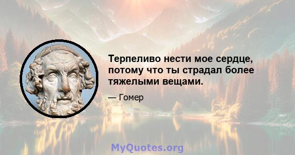 Терпеливо нести мое сердце, потому что ты страдал более тяжелыми вещами.