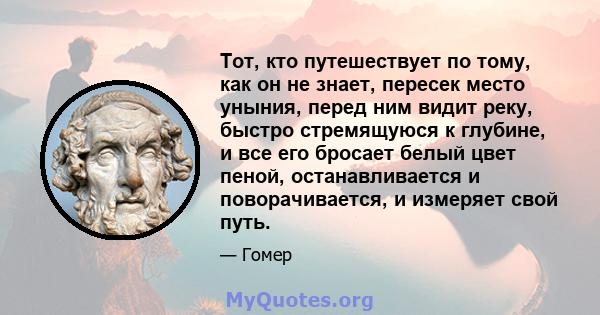 Тот, кто путешествует по тому, как он не знает, пересек место уныния, перед ним видит реку, быстро стремящуюся к глубине, и все его бросает белый цвет пеной, останавливается и поворачивается, и измеряет свой путь.