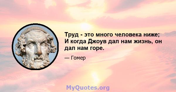 Труд - это много человека ниже; И когда Джоув дал нам жизнь, он дал нам горе.