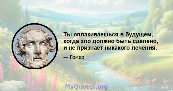 Ты оплакиваешься в будущем, когда зло должно быть сделано, и не признает никакого лечения.